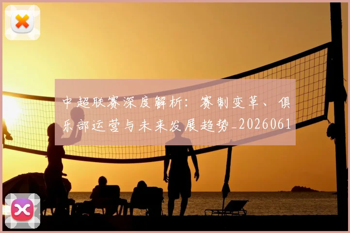 中超联赛深度解析：赛制变革、俱乐部运营与未来发展趋势_20260611140753