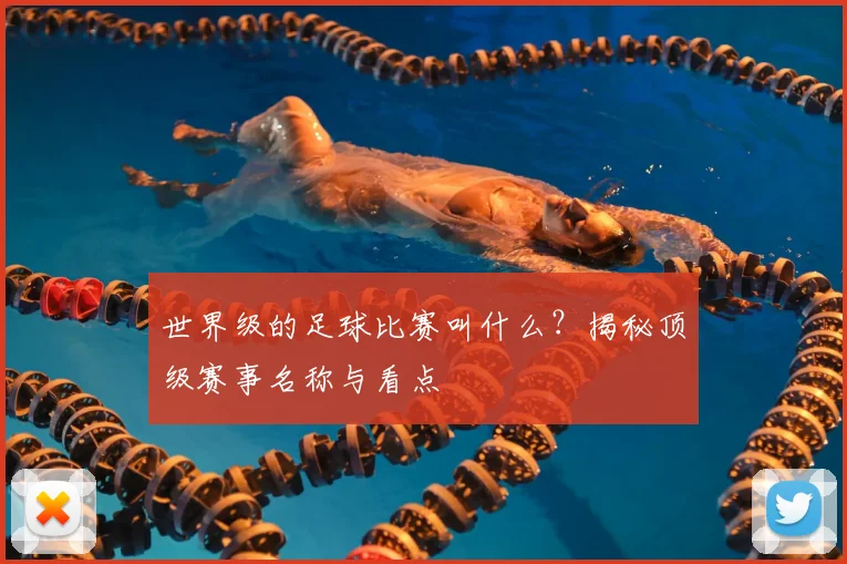 世界级的足球比赛叫什么？揭秘顶级赛事名称与看点